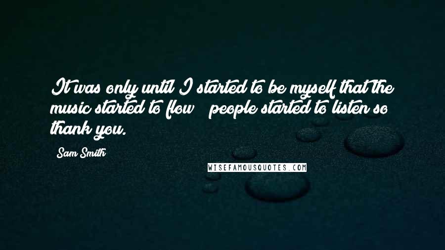 Sam Smith Quotes: It was only until I started to be myself that the music started to flow & people started to listen so thank you.