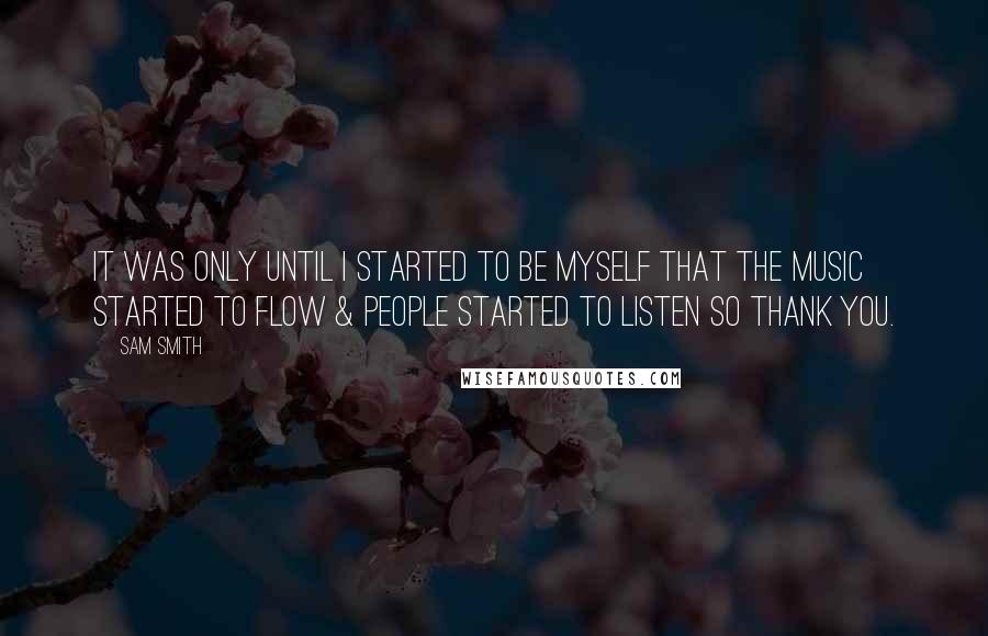 Sam Smith Quotes: It was only until I started to be myself that the music started to flow & people started to listen so thank you.