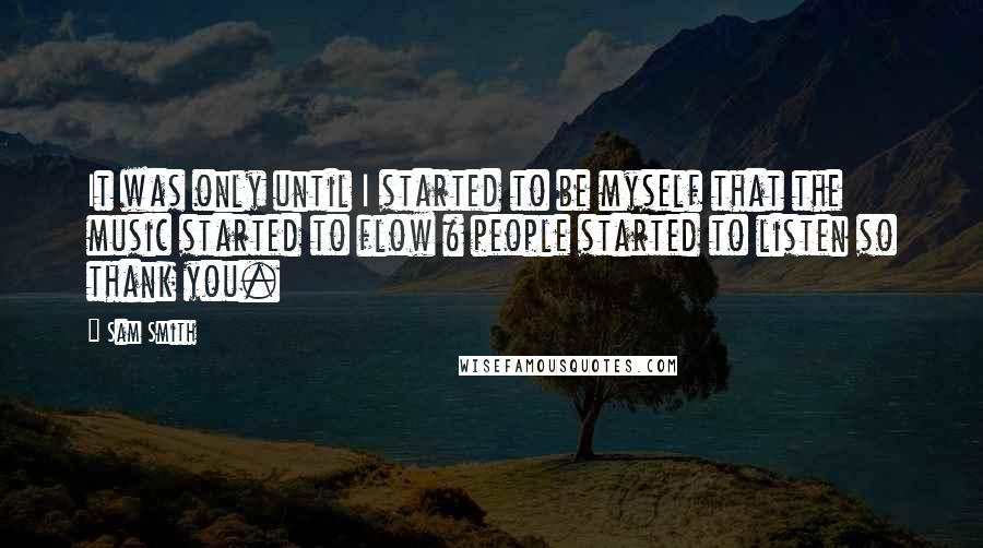 Sam Smith Quotes: It was only until I started to be myself that the music started to flow & people started to listen so thank you.