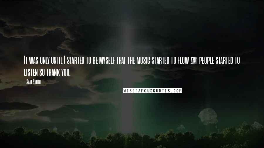 Sam Smith Quotes: It was only until I started to be myself that the music started to flow & people started to listen so thank you.