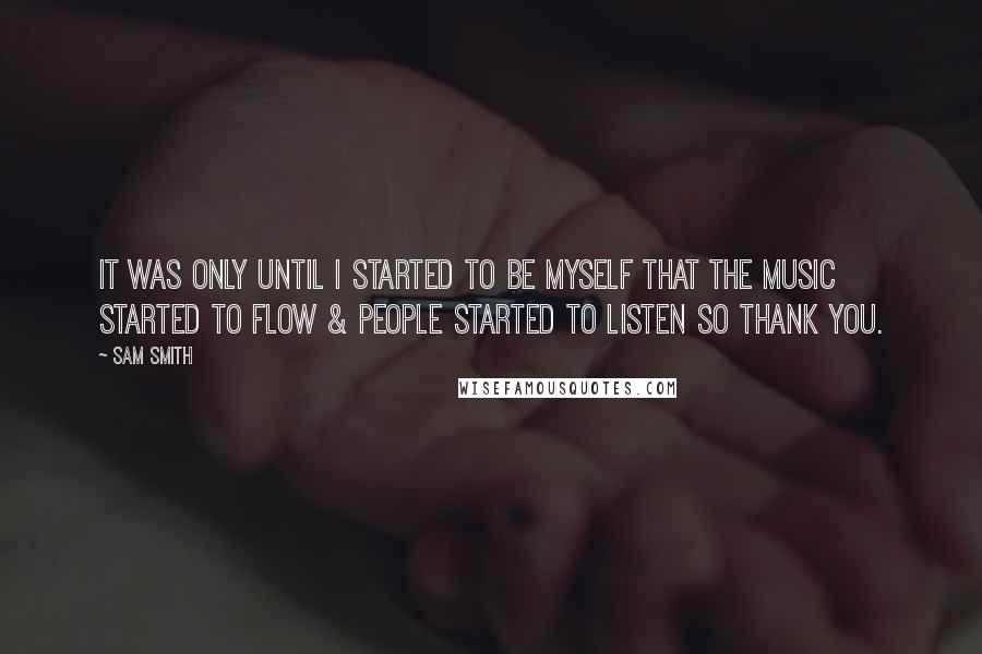 Sam Smith Quotes: It was only until I started to be myself that the music started to flow & people started to listen so thank you.