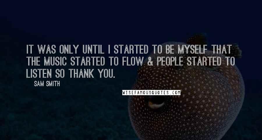 Sam Smith Quotes: It was only until I started to be myself that the music started to flow & people started to listen so thank you.