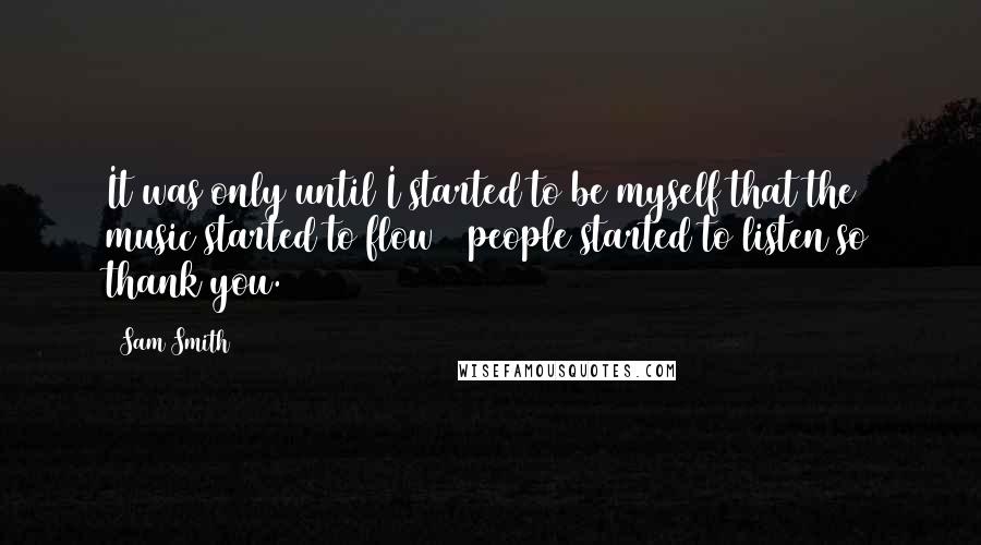 Sam Smith Quotes: It was only until I started to be myself that the music started to flow & people started to listen so thank you.