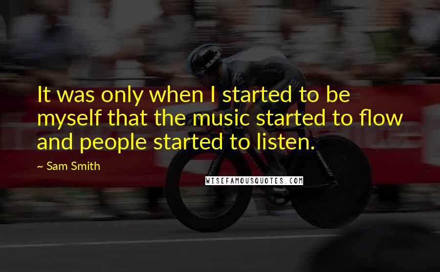 Sam Smith Quotes: It was only when I started to be myself that the music started to flow and people started to listen.