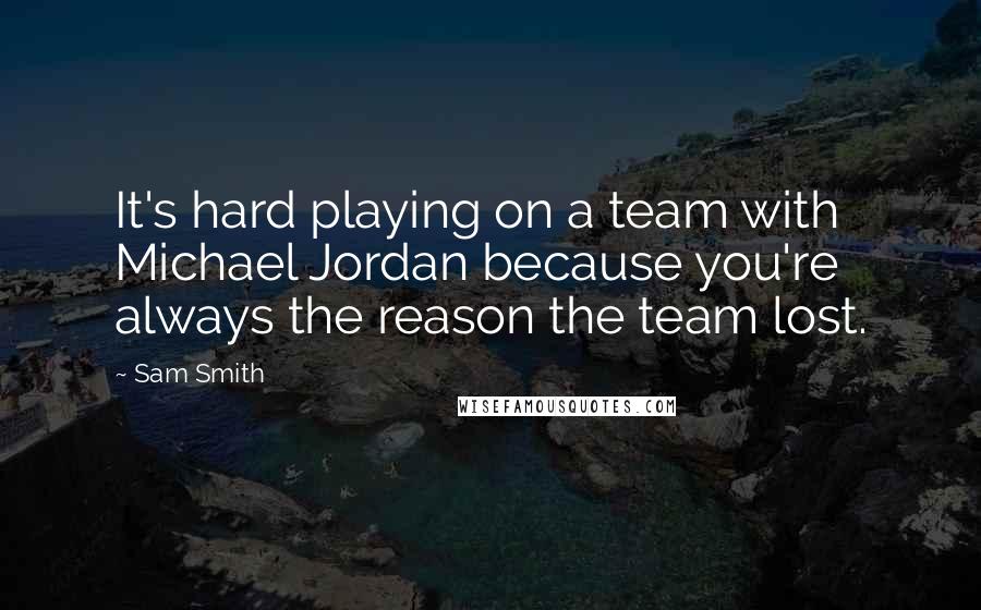 Sam Smith Quotes: It's hard playing on a team with Michael Jordan because you're always the reason the team lost.