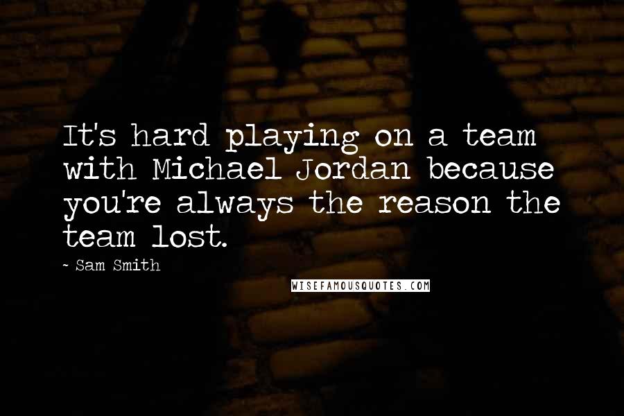 Sam Smith Quotes: It's hard playing on a team with Michael Jordan because you're always the reason the team lost.