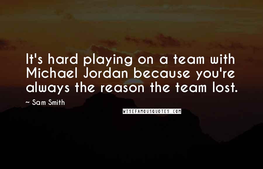 Sam Smith Quotes: It's hard playing on a team with Michael Jordan because you're always the reason the team lost.