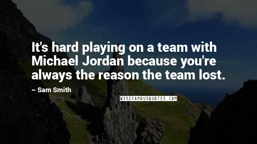 Sam Smith Quotes: It's hard playing on a team with Michael Jordan because you're always the reason the team lost.