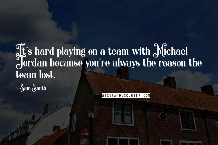 Sam Smith Quotes: It's hard playing on a team with Michael Jordan because you're always the reason the team lost.