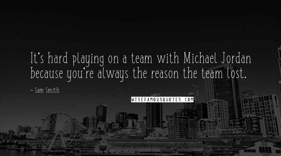 Sam Smith Quotes: It's hard playing on a team with Michael Jordan because you're always the reason the team lost.
