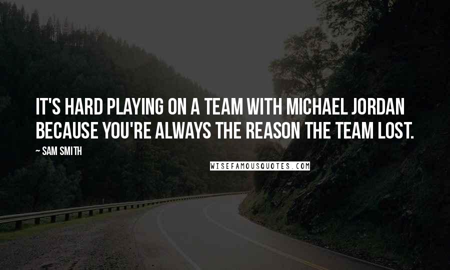 Sam Smith Quotes: It's hard playing on a team with Michael Jordan because you're always the reason the team lost.