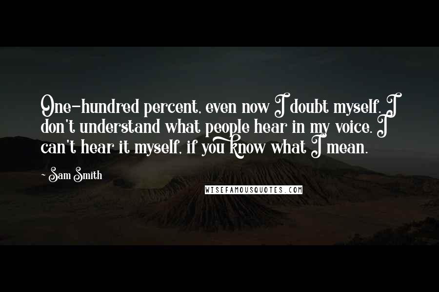 Sam Smith Quotes: One-hundred percent, even now I doubt myself. I don't understand what people hear in my voice. I can't hear it myself, if you know what I mean.