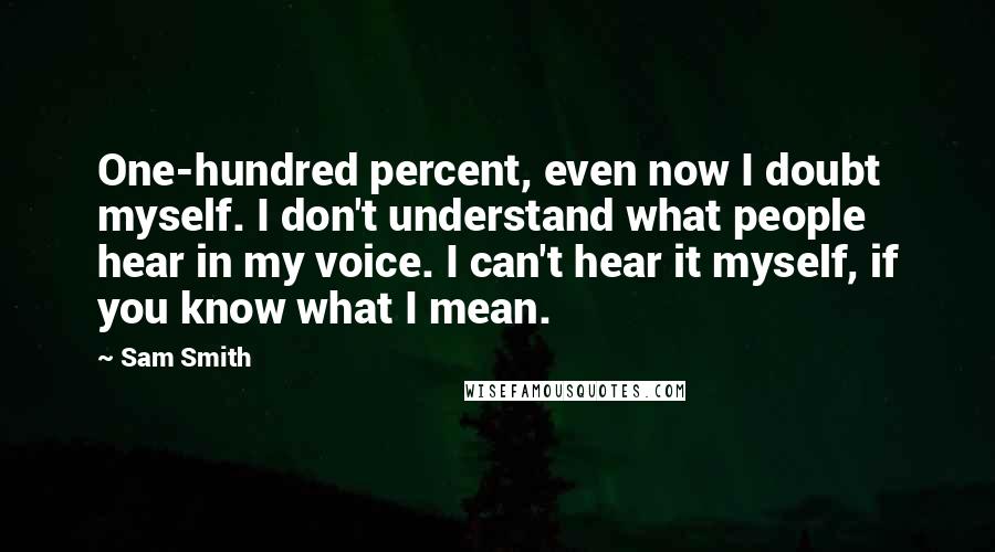 Sam Smith Quotes: One-hundred percent, even now I doubt myself. I don't understand what people hear in my voice. I can't hear it myself, if you know what I mean.