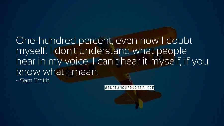 Sam Smith Quotes: One-hundred percent, even now I doubt myself. I don't understand what people hear in my voice. I can't hear it myself, if you know what I mean.