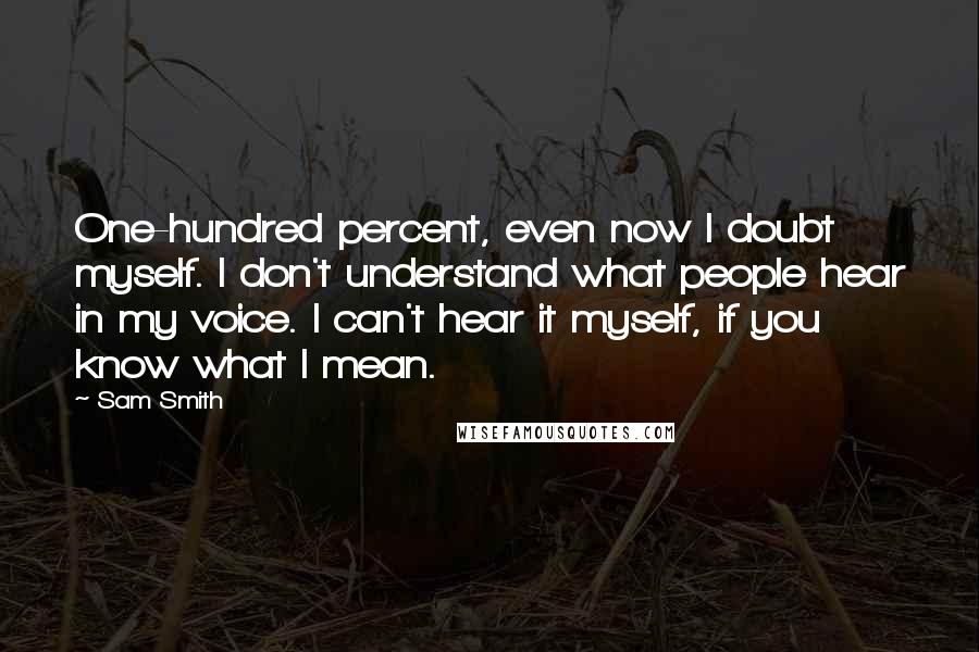 Sam Smith Quotes: One-hundred percent, even now I doubt myself. I don't understand what people hear in my voice. I can't hear it myself, if you know what I mean.