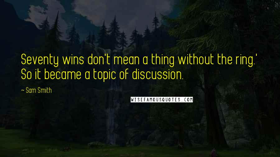 Sam Smith Quotes: Seventy wins don't mean a thing without the ring.' So it became a topic of discussion.