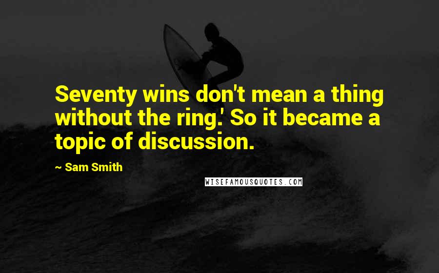 Sam Smith Quotes: Seventy wins don't mean a thing without the ring.' So it became a topic of discussion.