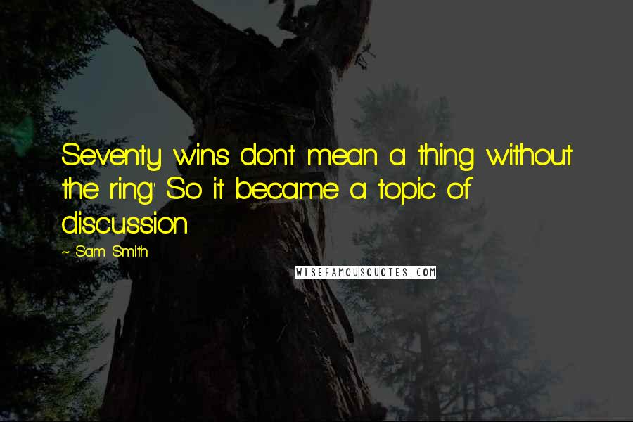 Sam Smith Quotes: Seventy wins don't mean a thing without the ring.' So it became a topic of discussion.