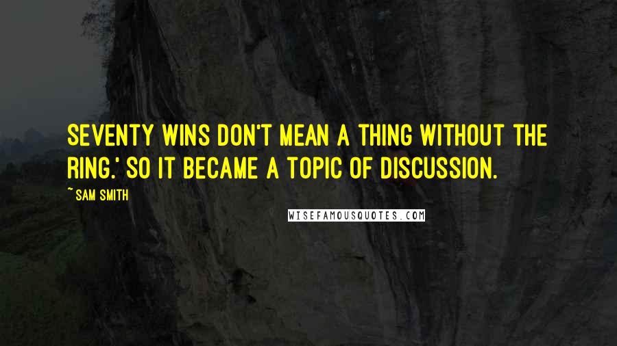 Sam Smith Quotes: Seventy wins don't mean a thing without the ring.' So it became a topic of discussion.