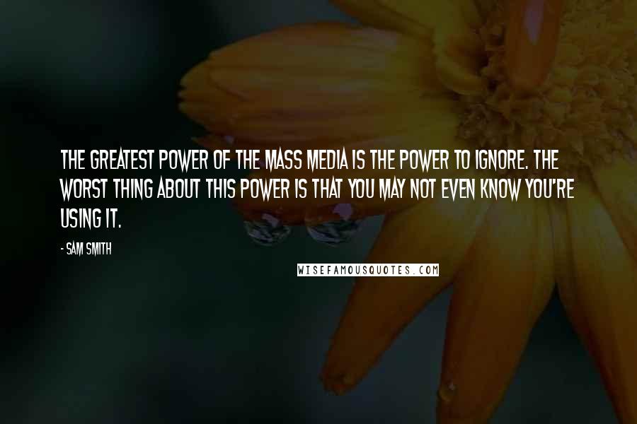 Sam Smith Quotes: The greatest power of the mass media is the power to ignore. The worst thing about this power is that you may not even know you're using it.