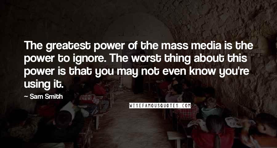 Sam Smith Quotes: The greatest power of the mass media is the power to ignore. The worst thing about this power is that you may not even know you're using it.