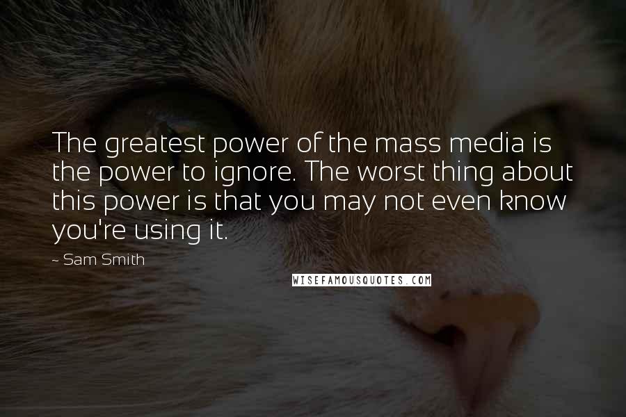 Sam Smith Quotes: The greatest power of the mass media is the power to ignore. The worst thing about this power is that you may not even know you're using it.