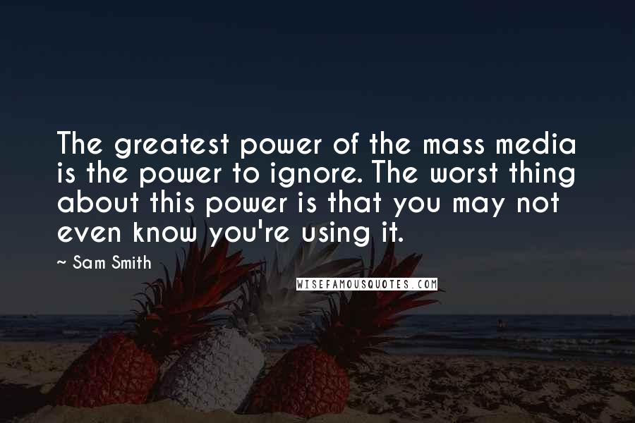 Sam Smith Quotes: The greatest power of the mass media is the power to ignore. The worst thing about this power is that you may not even know you're using it.