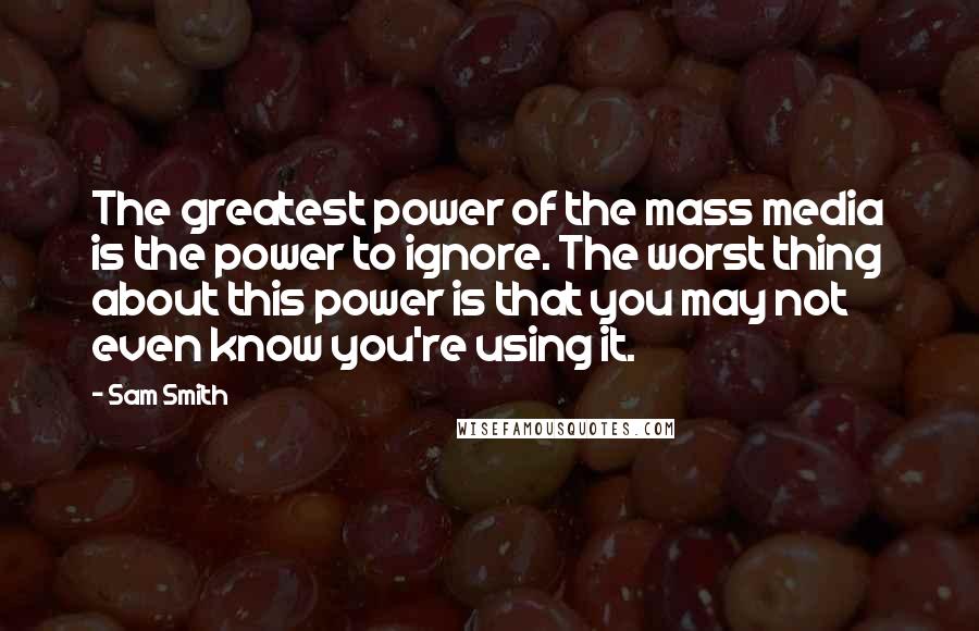 Sam Smith Quotes: The greatest power of the mass media is the power to ignore. The worst thing about this power is that you may not even know you're using it.