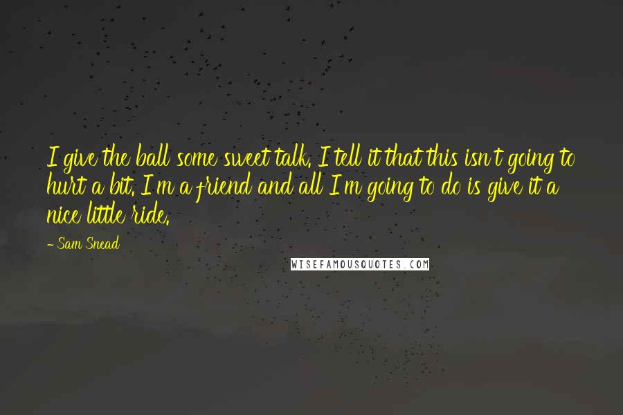 Sam Snead Quotes: I give the ball some sweet talk. I tell it that this isn't going to hurt a bit. I'm a friend and all I'm going to do is give it a nice little ride.