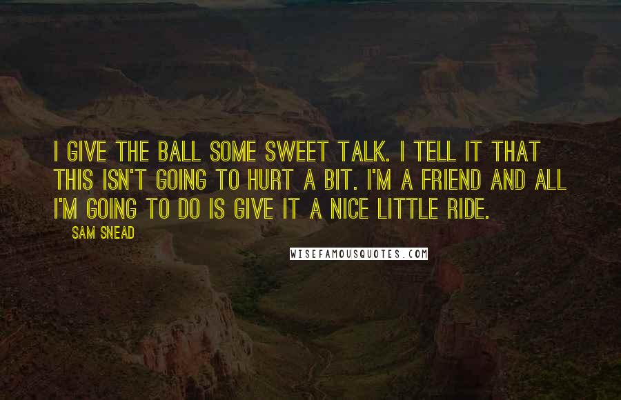 Sam Snead Quotes: I give the ball some sweet talk. I tell it that this isn't going to hurt a bit. I'm a friend and all I'm going to do is give it a nice little ride.