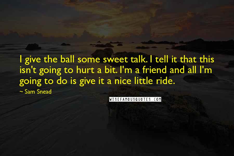 Sam Snead Quotes: I give the ball some sweet talk. I tell it that this isn't going to hurt a bit. I'm a friend and all I'm going to do is give it a nice little ride.