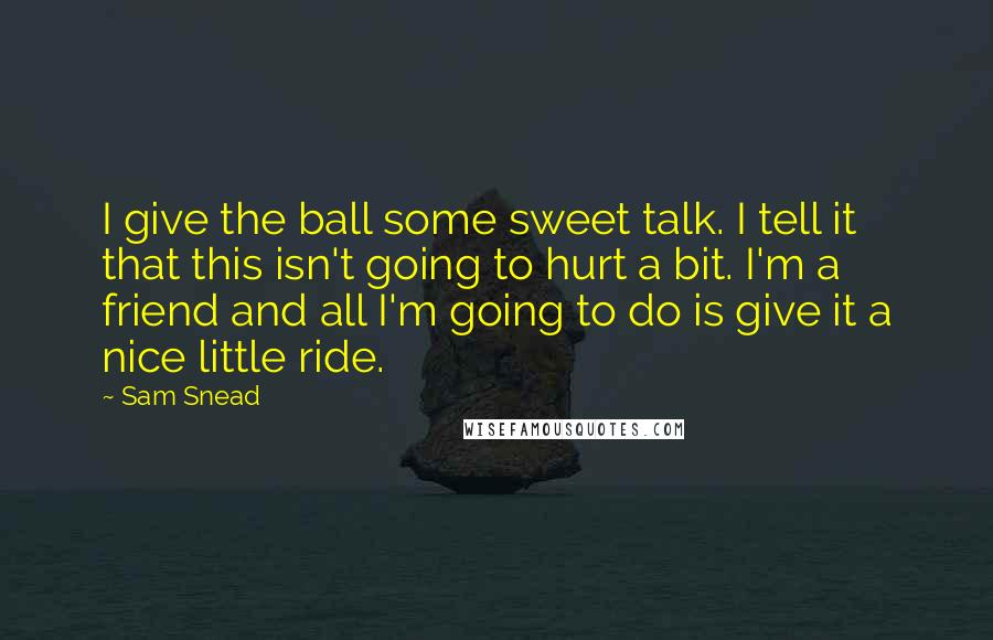 Sam Snead Quotes: I give the ball some sweet talk. I tell it that this isn't going to hurt a bit. I'm a friend and all I'm going to do is give it a nice little ride.