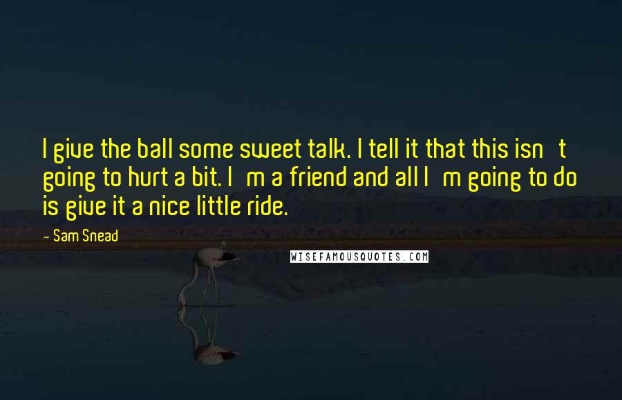 Sam Snead Quotes: I give the ball some sweet talk. I tell it that this isn't going to hurt a bit. I'm a friend and all I'm going to do is give it a nice little ride.