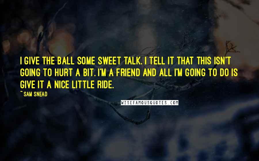 Sam Snead Quotes: I give the ball some sweet talk. I tell it that this isn't going to hurt a bit. I'm a friend and all I'm going to do is give it a nice little ride.
