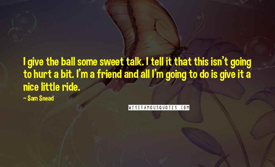 Sam Snead Quotes: I give the ball some sweet talk. I tell it that this isn't going to hurt a bit. I'm a friend and all I'm going to do is give it a nice little ride.