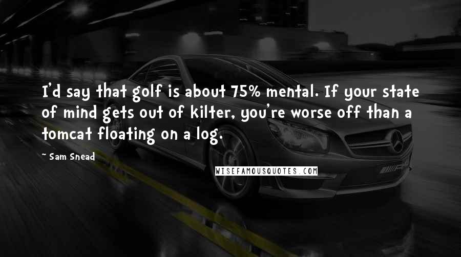 Sam Snead Quotes: I'd say that golf is about 75% mental. If your state of mind gets out of kilter, you're worse off than a tomcat floating on a log.