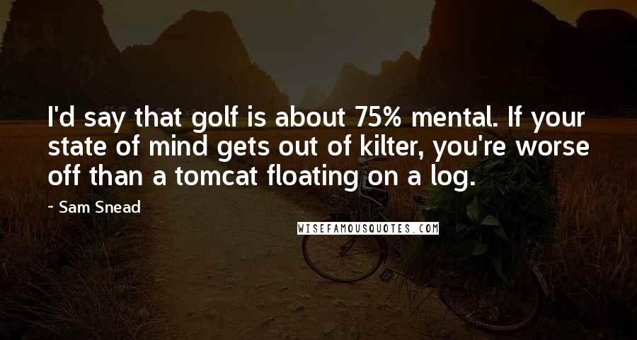 Sam Snead Quotes: I'd say that golf is about 75% mental. If your state of mind gets out of kilter, you're worse off than a tomcat floating on a log.