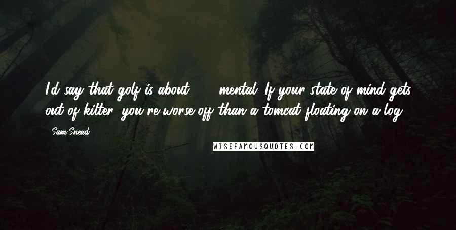 Sam Snead Quotes: I'd say that golf is about 75% mental. If your state of mind gets out of kilter, you're worse off than a tomcat floating on a log.