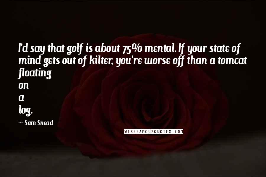 Sam Snead Quotes: I'd say that golf is about 75% mental. If your state of mind gets out of kilter, you're worse off than a tomcat floating on a log.