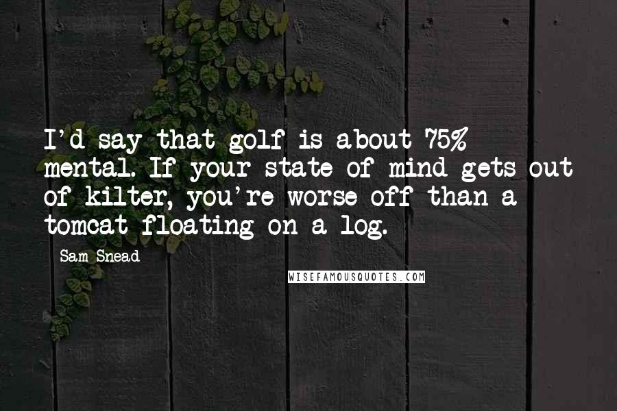 Sam Snead Quotes: I'd say that golf is about 75% mental. If your state of mind gets out of kilter, you're worse off than a tomcat floating on a log.