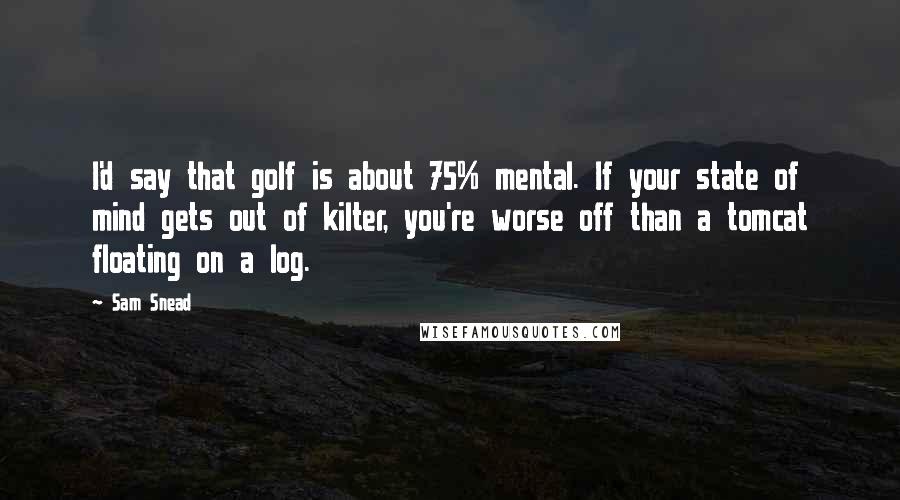 Sam Snead Quotes: I'd say that golf is about 75% mental. If your state of mind gets out of kilter, you're worse off than a tomcat floating on a log.