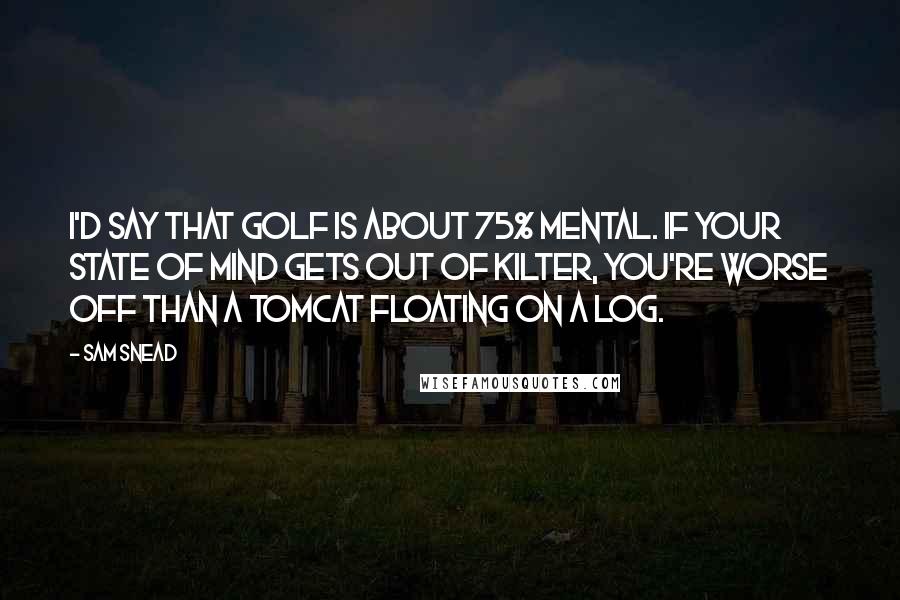 Sam Snead Quotes: I'd say that golf is about 75% mental. If your state of mind gets out of kilter, you're worse off than a tomcat floating on a log.