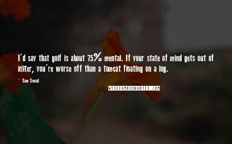 Sam Snead Quotes: I'd say that golf is about 75% mental. If your state of mind gets out of kilter, you're worse off than a tomcat floating on a log.