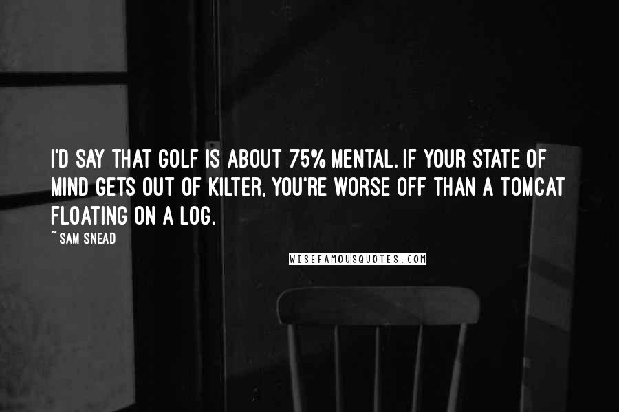 Sam Snead Quotes: I'd say that golf is about 75% mental. If your state of mind gets out of kilter, you're worse off than a tomcat floating on a log.