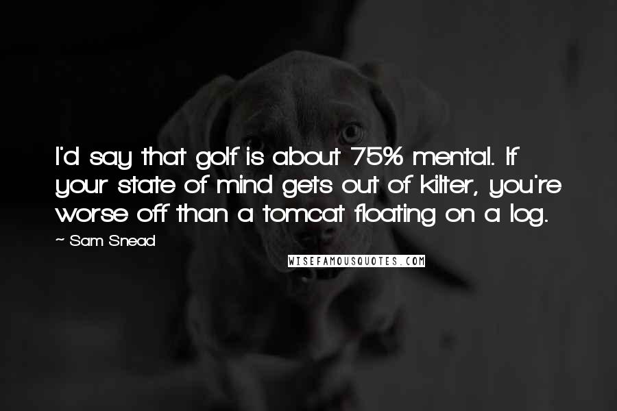 Sam Snead Quotes: I'd say that golf is about 75% mental. If your state of mind gets out of kilter, you're worse off than a tomcat floating on a log.