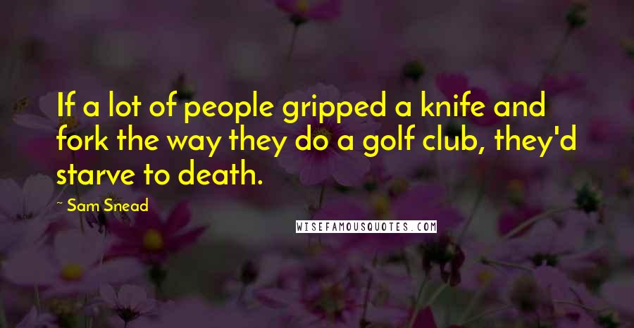 Sam Snead Quotes: If a lot of people gripped a knife and fork the way they do a golf club, they'd starve to death.