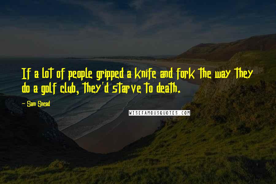 Sam Snead Quotes: If a lot of people gripped a knife and fork the way they do a golf club, they'd starve to death.