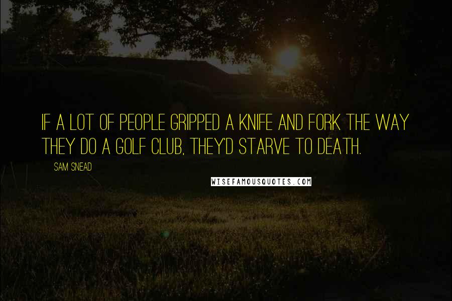 Sam Snead Quotes: If a lot of people gripped a knife and fork the way they do a golf club, they'd starve to death.