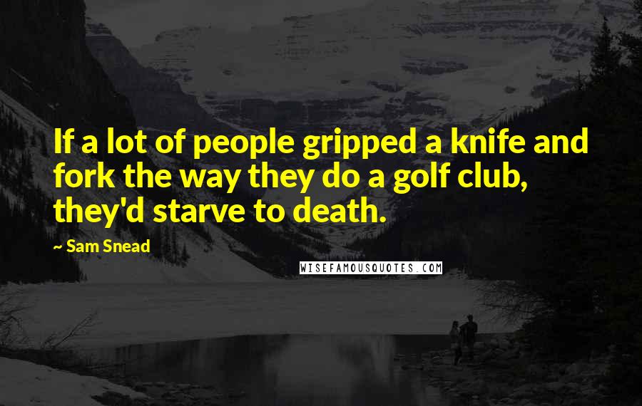 Sam Snead Quotes: If a lot of people gripped a knife and fork the way they do a golf club, they'd starve to death.