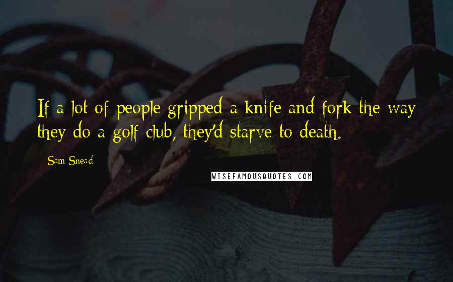 Sam Snead Quotes: If a lot of people gripped a knife and fork the way they do a golf club, they'd starve to death.